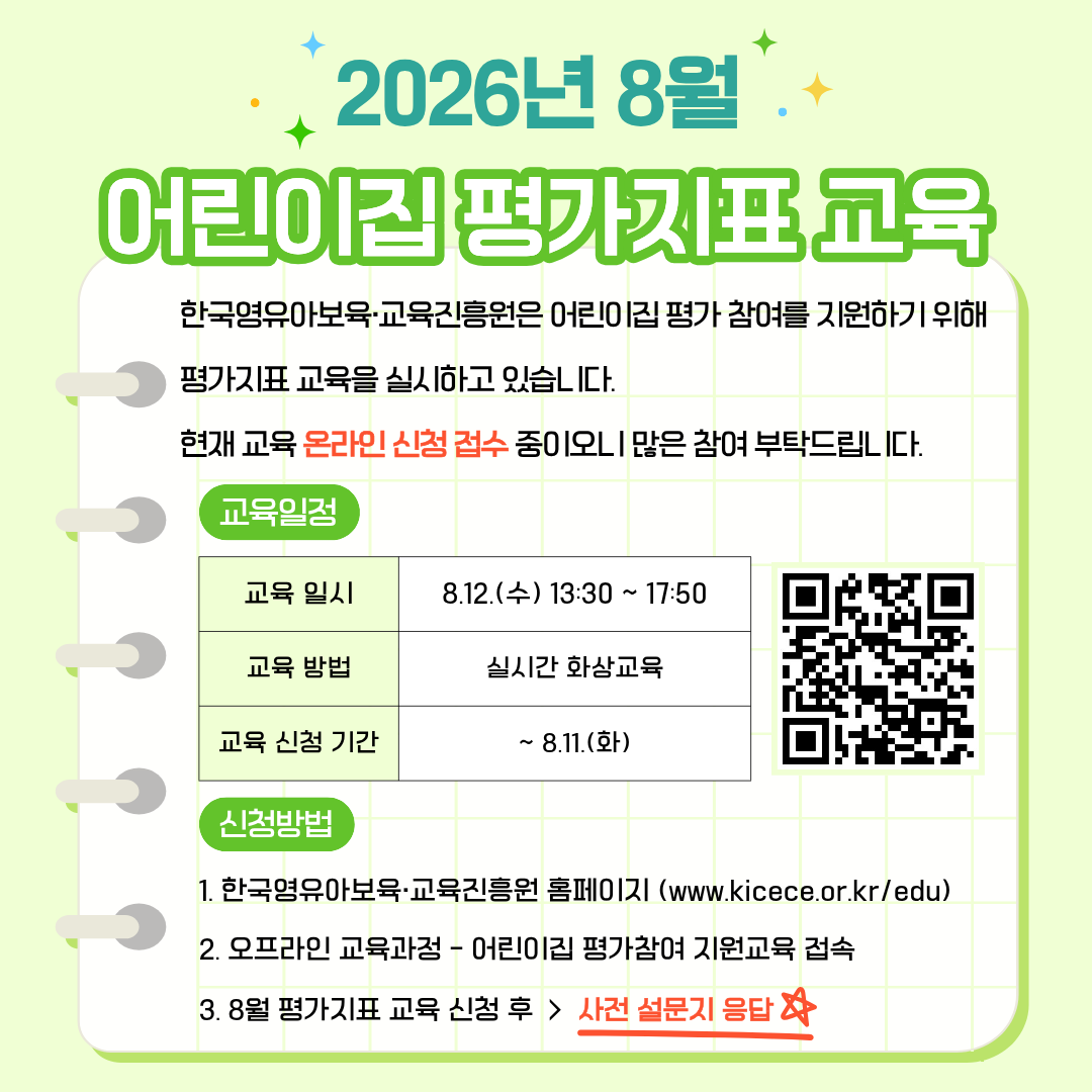 2026년 8월 어린이집 평가지표 교육
한국영유아보육·교육진흥원은
어린이집 평가 참여를 지원하기 위해 평가지표 교육을 실시하고 있습니다.
현재 교육 온라인 신청 접수 중이오니 많은 참여 부탁드립니다.

교육 일정
교육 일시: 8.12.(수) 13:30~17:50
교육 방법: 실시간 화상교육
교육 신청 기간: ~8.11.(화)
[우측 QR코드 이미지]

신청방법
1. 한국영유아보육·교육진흥원 홈페이지(www.kicece.or.kr/edu)
2. 오프라인 교육과정-어린이집 평가참여 지원교육 접속
3. 7월 평가지표 교육 신청 후 > 사전 설문지 응답